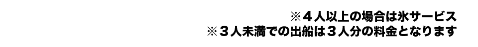 ※4人以上の場合は氷サービス ※3人未満での出船は3人分の料金となります。